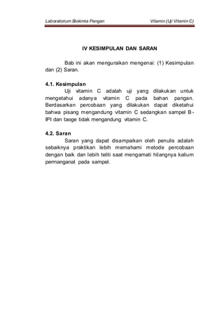 Laboratorium Biokimia Pangan Vitamin (Uji Vitamin C)
IV KESIMPULAN DAN SARAN
Bab ini akan menguraikan mengenai: (1) Kesimpulan
dan (2) Saran.
4.1. Kesimpulan
Uji vitamin C adalah uji yang dilakukan untuk
mengetahui adanya vitamin C pada bahan pangan.
Berdasarkan percobaan yang dilakukan dapat diketahui
bahwa pisang mengandung vitamin C sedangkan sampel B -
IPI dan taoge tidak mengandung vitamin C.
4.2. Saran
Saran yang dapat disampaikan oleh penulis adalah
sebaiknya praktikan lebih memahami metode percobaan
dengan baik dan lebih teliti saat mengamati hilangnya kalium
permanganat pada sampel.
 