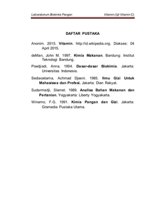 Laboratorium Biokimia Pangan Vitamin (Uji Vitamin C)
DAFTAR PUSTAKA
Anonim. 2015. Vitamin. http://id.wikipedia.org. Diakses: 04
April 2015.
deMan, John M. 1997. Kimia Makanan. Bandung: Institut
Teknologi Bandung.
Poedjiadi, Anna. 1994. Dasar-dasar Biokimia. Jakarta:
Universitas Indonesia.
Sediaoetama, Achmad Djaeni. 1985. Ilmu Gizi Untuk
Mahasiswa dan Profesi. Jakarta: Dian Rakyat.
Sudarmadji, Slamet. 1989. Analisa Bahan Makanan dan
Pertanian. Yogyakarta: Liberty Yogyakarta.
Winarno, F.G. 1991. Kimia Pangan dan Gizi. Jakarta:
Gramedia Pustaka Utama.
 