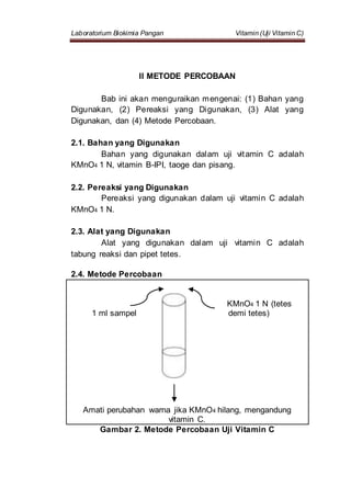 Laboratorium Biokimia Pangan Vitamin (Uji Vitamin C)
II METODE PERCOBAAN
Bab ini akan menguraikan mengenai: (1) Bahan yang
Digunakan, (2) Pereaksi yang Digunakan, (3) Alat yang
Digunakan, dan (4) Metode Percobaan.
2.1. Bahan yang Digunakan
Bahan yang digunakan dalam uji vitamin C adalah
KMnO4 1 N, vitamin B-IPI, taoge dan pisang.
2.2. Pereaksi yang Digunakan
Pereaksi yang digunakan dalam uji vitamin C adalah
KMnO4 1 N.
2.3. Alat yang Digunakan
Alat yang digunakan dalam uji vitamin C adalah
tabung reaksi dan pipet tetes.
2.4. Metode Percobaan
KMnO4 1 N (tetes
1 ml sampel demi tetes)
Amati perubahan warna jika KMnO4 hilang, mengandung
vitamin C.
Gambar 2. Metode Percobaan Uji Vitamin C
 