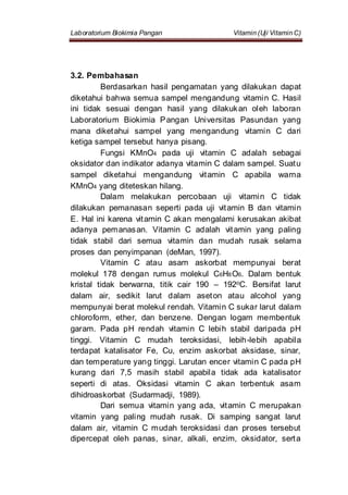 Laboratorium Biokimia Pangan Vitamin (Uji Vitamin C)
3.2. Pembahasan
Berdasarkan hasil pengamatan yang dilakukan dapat
diketahui bahwa semua sampel mengandung vitamin C. Hasil
ini tidak sesuai dengan hasil yang dilakukan oleh laboran
Laboratorium Biokimia Pangan Universitas Pasundan yang
mana diketahui sampel yang mengandung vitamin C dari
ketiga sampel tersebut hanya pisang.
Fungsi KMnO4 pada uji vitamin C adalah sebagai
oksidator dan indikator adanya vitamin C dalam sampel. Suatu
sampel diketahui mengandung vitamin C apabila warna
KMnO4 yang diteteskan hilang.
Dalam melakukan percobaan uji vitamin C tidak
dilakukan pemanasan seperti pada uji vitamin B dan vitamin
E. Hal ini karena vitamin C akan mengalami kerusakan akibat
adanya pemanasan. Vitamin C adalah vitamin yang paling
tidak stabil dari semua vitamin dan mudah rusak selama
proses dan penyimpanan (deMan, 1997).
Vitamin C atau asam askorbat mempunyai berat
molekul 178 dengan rumus molekul C6H8O6. Dalam bentuk
kristal tidak berwarna, titik cair 190 – 192oC. Bersifat larut
dalam air, sedikit larut dalam aseton atau alcohol yang
mempunyai berat molekul rendah. Vitamin C sukar larut dalam
chloroform, ether, dan benzene. Dengan logam membentuk
garam. Pada pH rendah vitamin C lebih stabil daripada pH
tinggi. Vitamin C mudah teroksidasi, lebih-lebih apabila
terdapat katalisator Fe, Cu, enzim askorbat aksidase, sinar,
dan temperature yang tinggi. Larutan encer vitamin C pada pH
kurang dari 7,5 masih stabil apabila tidak ada katalisator
seperti di atas. Oksidasi vitamin C akan terbentuk asam
dihidroaskorbat (Sudarmadji, 1989).
Dari semua vitamin yang ada, vitamin C merupakan
vitamin yang paling mudah rusak. Di samping sangat larut
dalam air, vitamin C mudah teroksidasi dan proses tersebut
dipercepat oleh panas, sinar, alkali, enzim, oksidator, serta
 