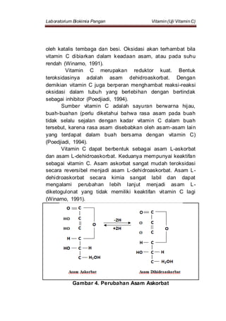 Laboratorium Biokimia Pangan Vitamin (Uji Vitamin C)
oleh katalis tembaga dan besi. Oksidasi akan terhambat bila
vitamin C dibiarkan dalam keadaan asam, atau pada suhu
rendah (Winarno, 1991).
Vitamin C merupakan reduktor kuat. Bentuk
teroksidasinya adalah asam dehidroaskorbat. Dengan
demikian vitamin C juga berperan menghambat reaksi-reaksi
oksidasi dalam tubuh yang berlebihan dengan bertindak
sebagai inhibitor (Poedjiadi, 1994).
Sumber vitamin C adalah sayuran berwarna hijau,
buah-buahan (perlu diketahui bahwa rasa asam pada buah
tidak selalu sejalan dengan kadar vitamin C dalam buah
tersebut, karena rasa asam disebabkan oleh asam-asam lain
yang terdapat dalam buah bersama dengan vitamin C)
(Poedjiadi, 1994).
Vitamin C dapat berbentuk sebagai asam L-askorbat
dan asam L-dehidroaskorbat. Keduanya mempunyai keaktifan
sebagai vitamin C. Asam askorbat sangat mudah teroksidasi
secara reversibel menjadi asam L-dehidroaskorbat. Asam L-
dehidroaskorbat secara kimia sangat labil dan dapat
mengalami perubahan lebih lanjut menjadi asam L-
diketogulonat yang tidak memiliki keaktifan vitamin C lagi
(Winarno, 1991).
Gambar 4. Perubahan Asam Askorbat
 