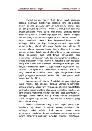Laboratorium Biokimia Pangan Vitamin (Uji Vitamin C)
Fungsi umum vitamin C di dalam tubuh berperan
sebagai senyawa pembentuk kolagen yang merupakan
protein penting penyusun jaringan kulit, sendi, tulang, dan
jaringan penyokong lainnya. Vitamin C merupakan senyawa
antioksidan alami yang dapat menangkal berbagai radikal
bebas dari polusi di sekitar lingkungan kita. Terkait dengan
sifatnya yang mampu menangkal radikal bebas, vitamin C
dapat membantu menurunkan laju mutasi dalam tubuh
sehingga risiko timbulnya berbagai penyakit degenaratif,
seperti kanker, dapat diturunkan. Selain itu, vitamin C
berperan dalam menjaga bentuk dan struktur dari berbagai
jaringan di dalam tubuh, seperti otot. Vitamin ini juga berperan
dalam penutupan luka saat terjadi pendarahan dan
memberikan perlidungan lebih dari mikroorganisme patogen.
Melalui mekanisme inilah vitamin C berperan dalam menjaga
kebugaran tubuh dan membantu mencegah berbagai jenis
penyakit. Defisiensi vitamin C juga dapat menyebabkan gusi
berdarah dan nyeri pada persendian. Akumulasi vitamin C
yang berlebihan di dalam tubuh dapat menyebabkan batu
ginjal, gangguan saluran pencernaan, dan rusaknya sel darah
merah (Anonim, 2015).
Mekanisme uji vitamin C adalah dengan terjadinya
reaksi reduksi dan oksidasi dimana vitamin C bertindak
sebagai reduktor atau yang mengalami oksidasi dan KMnO4
bertindak sebagai oksidator atau yang mengalami reduksi. Ion
permanganat menerima elektron ion yang lepas dari vitamin C
sehingga warna KMnO4 hilang. Suatu sampel dinyatakan
positif mengandung vitamin C apabila warna KMnO4 yang
ditambahkan hilang.
Faktor kesalahan yang dapat terjadi pada saat
melakukan uji vitamin C adalah kurang bersihnya alat
sehingga reaksi berjalan tidak sesuai dengan yang
seharusnya, kesalahan dalam melakukan percobaan karena
kurang pahamnya praktikan terhadap prosedur percobaan,
 
