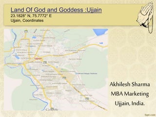 Akhilesh Sharma
MBA Marketing
Ujjain,India.
Land Of God and Goddess :Ujjain
23.1828° N, 75.7772° E
Ujjain, Coordinates
 