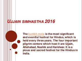 UJJAIN SIMHASTHA 2016
The kumbh mela is the most significant
and eventful festival for Hindus, which is
held every three years. The four important
pilgrim centers which host it are Ujjain,
Allahabad, Nashik and Haridwar. It is a
pious and sacred festival for the Hindus in
India.
 
