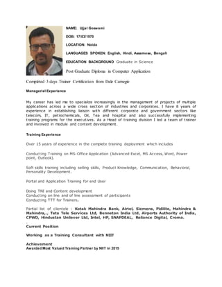 NAME: Ujjal Goswami
DOB: 17/03/1970
LOCATION: Noida
LANGUAGES SPOKEN: English, Hindi, Assamese, Bengali
EDUCATION BACKGROUND Graduate in Science
Post Graduate Diploma in Computer Application
Completed 3 days Trainer Certification from Dale Carnegie
Managerial Experience
My career has led me to specialize increasingly in the management of projects of multiple
applications across a wide cross section of industries and corporates. I have 8 years of
experience in establishing liaison with different corporate and government sectors like
telecom, IT, petrochemicals, Oil, Tea and hospital and also successfully implementing
training programs for the executives. As a Head of training division I led a team of trainer
and involved in module and content development.
Training Experience
Over 15 years of experience in the complete training deployment which includes
Conducting Training on MS-Office Application (Advanced Excel, MS Access, Word, Power
point, Outlook).
Soft skills training including selling skills, Product Knowledge, Communication, Behavioral,
Personality Development.
Portal and Application Training for end User
Doing TNI and Content development
Conducting on line and of line assessment of participants
Conducting TTT for Trainers.
Partial list of clientele : Kotak Mahindra Bank, Airtel, Siemens, Pidilite, Mahindra &
Mahindra,., Tata Tele Services Ltd, Benneton India Ltd, Airports Authority of India,
CPWD, Hindustan Unilever Ltd, Intel, HP, SNAPDEAL, Reliance Digital, Croma.
.
Current Position
Working as a Training Consultant with NIIT
Achievement
Awarded Most Valued Training Partner by NIIT in 2015
 