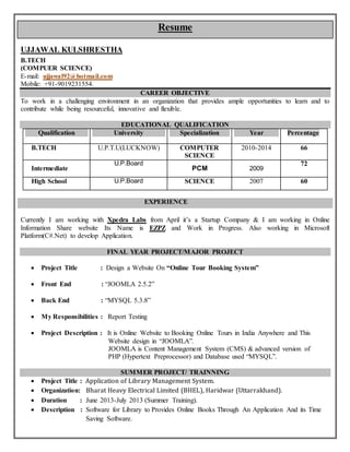 Resume
UJJAWAL KULSHRESTHA
B.TECH
(COMPUER SCIENCE)
E-mail: ujjawal92@hotmail.com
Mobile: +91-9019231554.
CAREER OBJECTIVE
To work in a challenging environment in an organization that provides ample opportunities to learn and to
contribute while being resourceful, innovative and flexible.
EDUCATIONAL QUALIFICATION
Qualification University Specialization Year Percentage
B.TECH U.P.T.U(LUCKNOW) COMPUTER
SCIENCE
2010-2014 66
Intermediate
U.P.Board
PCM 2009
72
High School U.P.Board SCIENCE 2007 60
EXPERIENCE
Currently I am working with Xpedra Labs from April it’s a Startup Company & I am working in Online
Information Share website Its Name is EZPZ and Work in Progress. Also working in Microsoft
Platform(C#.Net) to develop Application.
FINAL YEAR PROJECT/MAJOR PROJECT
 Project Title : Design a Website On “Online Tour Booking System”
 Front End : “JOOMLA 2.5.2”
 Back End : “MYSQL 5.3.8”
 My Responsibilities : Report Testing
 Project Description : It is Online Website to Booking Online Tours in India Anywhere and This
Website design in “JOOMLA”.
JOOMLA is Content Management System (CMS) & advanced version of
PHP (Hypertext Preprocessor) and Database used “MYSQL”.
SUMMER PROJECT/ TRAINNING
 Project Title : Application of Library Management System.
 Organization: Bharat Heavy Electrical Limited (BHEL), Haridwar (Uttarrakhand).
 Duration : June 2013-July 2013 (Summer Training).
 Description : Software for Library to Provides Online Books Through An Application And its Time
Saving Software.
 