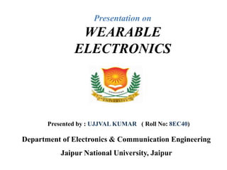 Presentation on
WEARABLE
ELECTRONICS
Department of Electronics & Communication Engineering
Jaipur National University, Jaipur
Presented by : UJJVAL KUMAR ( Roll No: 8EC40)
 