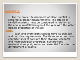 RAINFALL
For the proper development of plant, rainfall is
required in proper measurements. The effects of
rainfall on plants must be considered in relation to
the annual rainfall throughout the year with the water
holding properties of the soil.
SOIL
Each and every plant species have its own soil
and nutritive requirements. The three important basic
characteristics of soils are their physical, chemical
and microbiological properties. Soil provides
mechanical support, water and essential foods for the
development of plants.
 