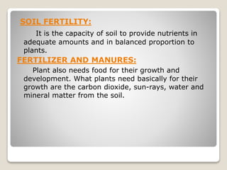 SOIL FERTILITY:
It is the capacity of soil to provide nutrients in
adequate amounts and in balanced proportion to
plants.
FERTILIZER AND MANURES:
Plant also needs food for their growth and
development. What plants need basically for their
growth are the carbon dioxide, sun-rays, water and
mineral matter from the soil.
 