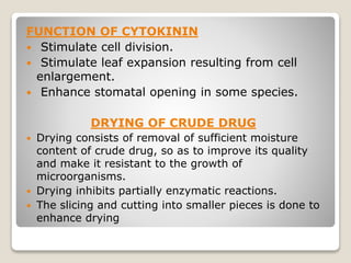FUNCTION OF CYTOKININ
 Stimulate cell division.
 Stimulate leaf expansion resulting from cell
enlargement.
 Enhance stomatal opening in some species.
DRYING OF CRUDE DRUG
 Drying consists of removal of sufficient moisture
content of crude drug, so as to improve its quality
and make it resistant to the growth of
microorganisms.
 Drying inhibits partially enzymatic reactions.
 The slicing and cutting into smaller pieces is done to
enhance drying
 