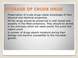 STORAGE OF CRUDE DRUG
 Preservation of crude drugs needs knowledge of their
physical and chemical properties.
 All the drugs should be preserved in well closed and,
possibly in the filled containers. They should be stored
in the premises which are water-proof, fire proof and
rodent proof.
 A number of drugs absorb moisture during their
storage and become susceptible to the microbial
growth.
 