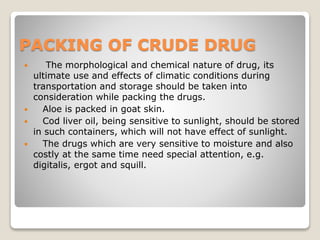 PACKING OF CRUDE DRUG
 The morphological and chemical nature of drug, its
ultimate use and effects of climatic conditions during
transportation and storage should be taken into
consideration while packing the drugs.
 Aloe is packed in goat skin.
 Cod liver oil, being sensitive to sunlight, should be stored
in such containers, which will not have effect of sunlight.
 The drugs which are very sensitive to moisture and also
costly at the same time need special attention, e.g.
digitalis, ergot and squill.
 