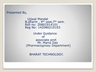 Presented By,
Ujjwal Mandal
B.pharm , 4th year,7th sem.
Roll no: 20801914101
Reg No: 142080210103
Under Guidance
of
associate prof.
Mr. Manis Das
(Pharmacognosy Department)
BHARAT TECHNOLOGY.
 