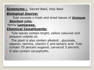 Synonyms : Sacred Basil, Holy Basil
Biological Source:
Tulsi consists o fresh and dried leaves of Ocimum
Sanctum Linn.
family Lamiaceae.
Chemical Constituents:
 Tulsi leaves contain bright, yellow coloured and
pleasent volatile oil.
 The plant is also contain alkaloid , glycoside,
saponin, tannins, vitamin C and tartaric acid. Tulsi
contain 70 percent eugenol, carvacrol 3 percent.
 It also contain caryophyllin.
 