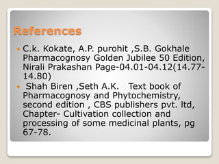 References
 C.k. Kokate, A.P. purohit ,S.B. Gokhale
Pharmacognosy Golden Jubilee 50 Edition,
Nirali Prakashan Page-04.01-04.12(14.77-
14.80)
 Shah Biren ,Seth A.K. Text book of
Pharmacognosy and Phytochemistry,
second edition , CBS publishers pvt. ltd,
Chapter- Cultivation collection and
processing of some medicinal plants, pg
67-78.
 