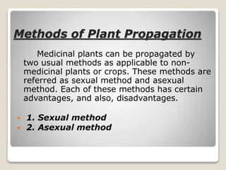 Methods of Plant Propagation
Medicinal plants can be propagated by
two usual methods as applicable to non-
medicinal plants or crops. These methods are
referred as sexual method and asexual
method. Each of these methods has certain
advantages, and also, disadvantages.
 1. Sexual method
 2. Asexual method
 