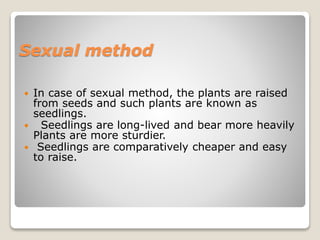 Sexual method
 In case of sexual method, the plants are raised
from seeds and such plants are known as
seedlings.
 Seedlings are long-lived and bear more heavily
Plants are more sturdier.
 Seedlings are comparatively cheaper and easy
to raise.
 