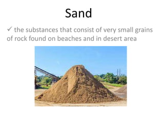 Sand
 the substances that consist of very small grains
of rock found on beaches and in desert area
 