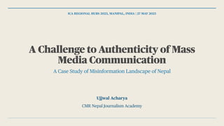 ICA REGIONAL HUBS 2023, MANIPAL, INDIA | 27 MAY 2023
A Challenge to Authenticity of Mass
Media Communication
A Case Study of Misinformation Landscape of Nepal
Ujjwal Acharya
CMR Nepal Journalism Academy
 