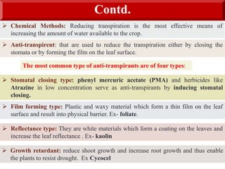 Contd.
 Chemical Methods: Reducing transpiration is the most effective means of
increasing the amount of water available to the crop.
 Anti-transpirent: that are used to reduce the transpiration either by closing the
stomata or by forming the film on the leaf surface.
 Stomatal closing type: phenyl mercuric acetate (PMA) and herbicides like
Atrazine in low concentration serve as anti-transpirants by inducing stomatal
closing.
 Film forming type: Plastic and waxy material which form a thin film on the leaf
surface and result into physical barrier. Ex- foliate.
 Reflectance type: They are white materials which form a coating on the leaves and
increase the leaf reflectance . Ex- kaolin
 Growth retardant: reduce shoot growth and increase root growth and thus enable
the plants to resist drought. Ex Cycocel
The most common type of anti-transpirants are of four types:
 