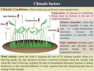 Climatic Conditions: affects both crop yield and evapo-transpiration
Temperature: an increase in temperature
brings about an increase in the rate of
evapo-transpiration.
Relative humidity: when the
relative humidity is high, the
rate of evapo-transpiration
decreases. because the
atmosphere is saturated with
moisture.
Solar radiation: Incident solar
radiation and adverted heat
provide energy for the
evaporative process.
Wind velocity: when the wind is stagnant the rate of ET remains normal, when it is
blowing gently the rate increases because it removes moisture from the vicinity and
when the wind is blowing violently the rate of transpiration decreases because it creates
hindrances in the outward diffusion of water vapours from the transpiring parts due to
closing of the stomata.
Climatic factors
 