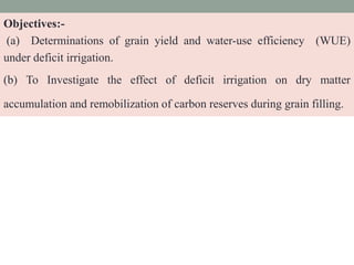 Objectives:-
(a) Determinations of grain yield and water-use efficiency (WUE)
under deficit irrigation.
(b) To Investigate the effect of deficit irrigation on dry matter
accumulation and remobilization of carbon reserves during grain filling.
 