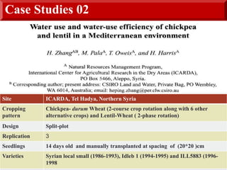 Case Studies 02
Site ICARDA, Tel Hadya, Northern Syria
Cropping
pattern
Chickpea- durum Wheat (2-course crop rotation along with 6 other
alternative crops) and Lentil-Wheat ( 2-phase rotation)
Design Split-plot
Replication 3
Seedlings 14 days old and manually transplanted at spacing of (20*20 )cm
Varieties Syrian local small (1986-1993), Idleb 1 (1994-1995) and ILL5883 (1996-
1998
 