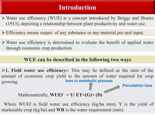 Introduction
 Water use efficiency (WUE) is a concept introduced by Briggs and Shantz
(1913), depicting a relationship between plant productivity and water use.
 Efficiency means output of any substance or any material per unit input.
WUE can be described in the following two ways
1. Field water use efficiency:- This may be defined as the ratio of the
amount of economic crop yield to the amount of water required for crop
growing.
Mathematically, WUEf = Y/ ET+(G)+ (D)
Where WUEf is field water use efficiency (kg/ha mm), Y is the yield of
marketable crop (kg/ha) and WR is the water requirement (mm).
 Water use efficiency is determined to evaluate the benefit of applied water
through economic crop production.
Percolation loss
loss in metabolic process
 