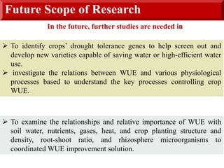 Future Scope of Research
 To identify crops’ drought tolerance genes to help screen out and
develop new varieties capable of saving water or high-efficient water
use.
 investigate the relations between WUE and various physiological
processes based to understand the key processes controlling crop
WUE.
 To examine the relationships and relative importance of WUE with
soil water, nutrients, gases, heat, and crop planting structure and
density, root-shoot ratio, and rhizosphere microorganisms to
coordinated WUE improvement solution.
In the future, further studies are needed in
 
