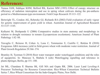 Yunasa IAM, Siddique KHM, Belford RK, Karimi MM (1993) Effect of canopy structure on
efficiency of radiation interception and use in spring wheat cultivars during the pre-anthesis
period in a Mediterranean-type environment. Field Crops Research 35:113–122.
Botwright TL, Condon AG, Rebetzke GJ, Richards RA (2002) Field evaluation of early vigour
for genetic improvement of grain yield in wheat. Australian Journal of Agricultural Research
53:1137–1145.
Kulkarni M, Deshpande U (2006) Comparative studies in stem anatomy and morphology in
relation to drought resistance in tomato (Lycopersicon esculentum). American Journal of Plant
Pathology 1:82–88.
Travaglia C, Reinoso H, Cohen A, Luna C, Tommasino E, Castillo C, Bottina R (2010)
Exogenous ABA increases yield in field-grown wheat with moderate water restriction. Journal of
Plant Growth Regulation 29:366–374.
Bramley H, Tyerman S (2010) Root water transport under waterlogged conditions and the roles
of aquaporins. In: Mancuso S, Shabala S (eds) Waterlogging signalling and tolerance in
plants.Springer, Berlin, pp 151–180.
Jat ML, Chandana P, Sharma SK, Gill MA and Gupta RK. 2006. Laser Land Leveling-A
Precursor Technology for Resource Conservation. Rice-Wheat Consortium Technical Bulletin
Series 7, Rice-Wheat Consortium for the Indo-Gangetic Plains, New Delhi.
References:
 