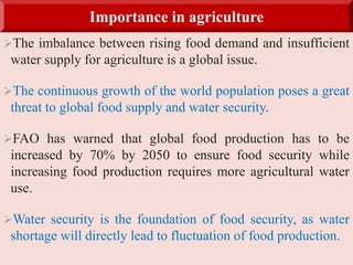 The imbalance between rising food demand and insufficient
water supply for agriculture is a global issue.
The continuous growth of the world population poses a great
threat to global food supply and water security.
FAO has warned that global food production has to be
increased by 70% by 2050 to ensure food security while
increasing food production requires more agricultural water
use.
Water security is the foundation of food security, as water
shortage will directly lead to fluctuation of food production.
Importance in agriculture
 