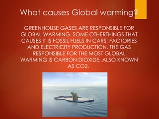 What causes Global warming?
GREENHOUSE GASES ARE RESPONSIBLE FOR
GLOBAL WARMING. SOME OTHERTHINGS THAT
CAUSES IT IS FOSSIL FUELS IN CARS, FACTORIES
AND ELECTRICITY PRODUCTION. THE GAS
RESPONSIBLE FOR THE MOST GLOBAL
WARMING IS CARBON DIOXIDE, ALSO KNOWN
AS CO2.
 
