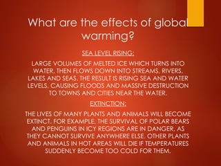 What are the effects of global
warming?
SEA LEVEL RISING:
LARGE VOLUMES OF MELTED ICE WHICH TURNS INTO
WATER, THEN FLOWS DOWN INTO STREAMS, RIVERS,
LAKES AND SEAS. THE RESULT IS RISING SEA AND WATER
LEVELS, CAUSING FLOODS AND MASSIVE DESTRUCTION
TO TOWNS AND CITIES NEAR THE WATER.
EXTINCTION:
THE LIVES OF MANY PLANTS AND ANIMALS WILL BECOME
EXTINCT. FOR EXAMPLE, THE SURVIVAL OF POLAR BEARS
AND PENGUINS IN ICY REGIONS ARE IN DANGER, AS
THEY CANNOT SURVIVE ANYWHERE ELSE. OTHER PLANTS
AND ANIMALS IN HOT AREAS WILL DIE IF TEMPERATURES
SUDDENLY BECOME TOO COLD FOR THEM.
 