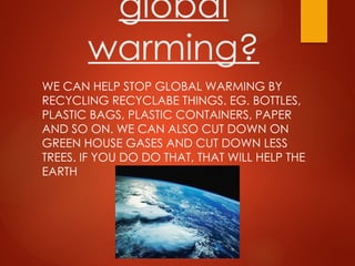 global
warming?
WE CAN HELP STOP GLOBAL WARMING BY
RECYCLING RECYCLABE THINGS. EG. BOTTLES,
PLASTIC BAGS, PLASTIC CONTAINERS, PAPER
AND SO ON. WE CAN ALSO CUT DOWN ON
GREEN HOUSE GASES AND CUT DOWN LESS
TREES. IF YOU DO DO THAT, THAT WILL HELP THE
EARTH
 