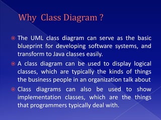  The UML class diagram can serve as the basic
  blueprint for developing software systems, and
  transform to Java classes easily.
 A class diagram can be used to display logical
  classes, which are typically the kinds of things
  the business people in an organization talk about
 Class diagrams can also be used to show
  implementation classes, which are the things
  that programmers typically deal with.
 