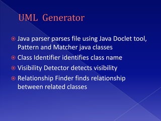  Java parser parses file using Java Doclet tool,
  Pattern and Matcher java classes
 Class Identifier identifies class name
 Visibility Detector detects visibility
 Relationship Finder finds relationship
  between related classes
 