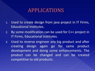 1. Used to create design from java project in IT Firms,
   Educational Institutes.
2. By some modification can be used for C++ project in
   IT Firms, Educational institutes.
3. Used to reverse engineer any big product and after
   creating design again go for same product
   development and doing some enhancements. The
   product can be changed and can be created
   competitive to old products.
 