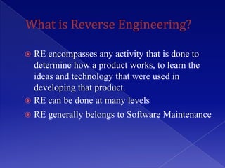  RE encompasses any activity that is done to
  determine how a product works, to learn the
  ideas and technology that were used in
  developing that product.
 RE can be done at many levels
   RE generally belongs to Software Maintenance
 