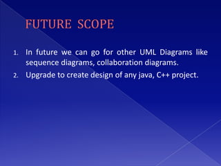 1. In future we can go for other UML Diagrams like
   sequence diagrams, collaboration diagrams.
2. Upgrade to create design of any java, C++ project.
 