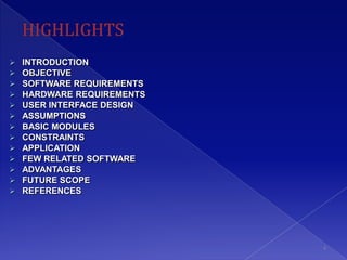    INTRODUCTION
   OBJECTIVE
   SOFTWARE REQUIREMENTS
   HARDWARE REQUIREMENTS
   USER INTERFACE DESIGN
   ASSUMPTIONS
   BASIC MODULES
   CONSTRAINTS
   APPLICATION
   FEW RELATED SOFTWARE
   ADVANTAGES
   FUTURE SCOPE
   REFERENCES




                            4
 