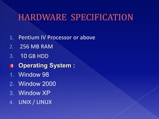 1. Pentium IV Processor or above
2.   256 MB RAM
3.   10 GB HDD
     Operating System :
1.   Window 98
2.   Window 2000
3.   Window XP
4.   UNIX / LINUX
 