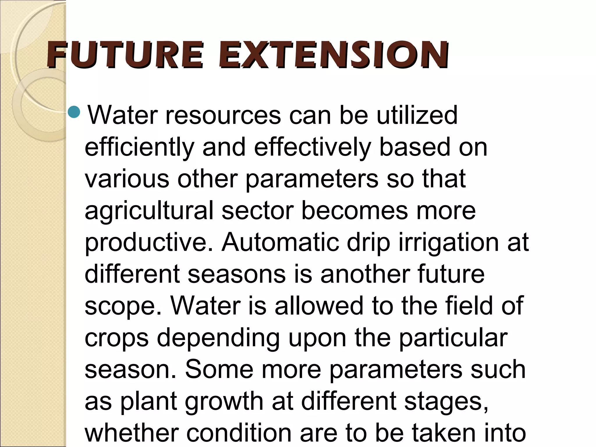 FUTURE EXTENSIONFUTURE EXTENSION
Water resources can be utilized
efficiently and effectively based on
various other parameters so that
agricultural sector becomes more
productive. Automatic drip irrigation at
different seasons is another future
scope. Water is allowed to the field of
crops depending upon the particular
season. Some more parameters such
as plant growth at different stages,
whether condition are to be taken into
 