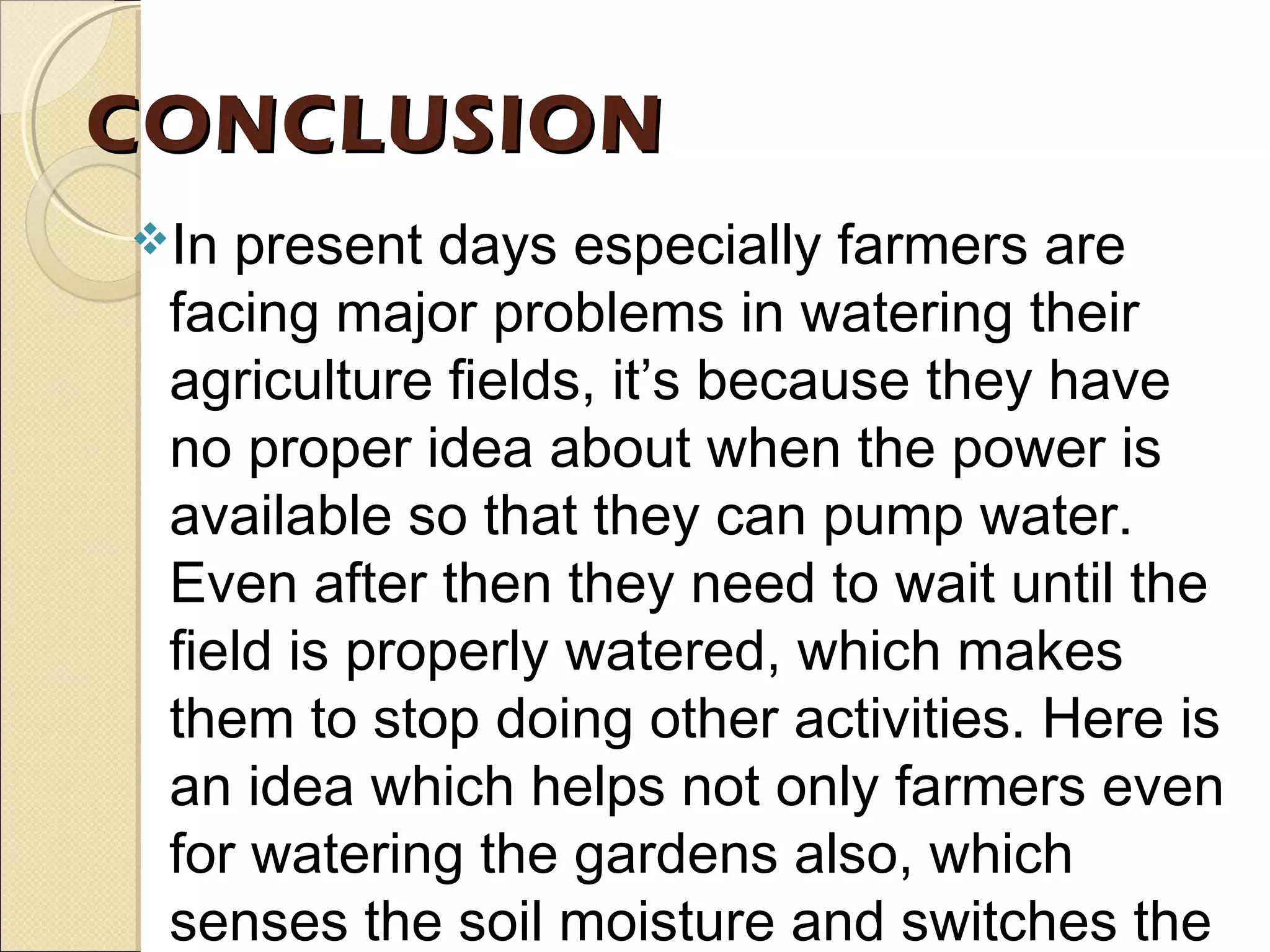 CONCLUSIONCONCLUSION
In present days especially farmers are
facing major problems in watering their
agriculture fields, it’s because they have
no proper idea about when the power is
available so that they can pump water.
Even after then they need to wait until the
field is properly watered, which makes
them to stop doing other activities. Here is
an idea which helps not only farmers even
for watering the gardens also, which
senses the soil moisture and switches the
 