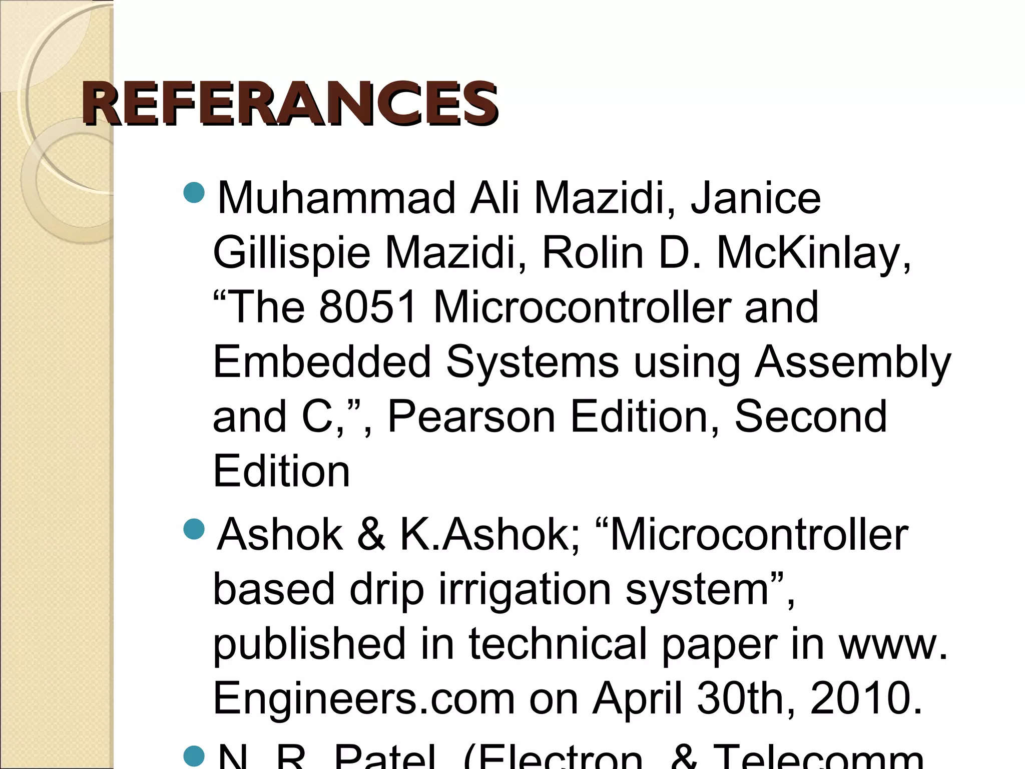 REFERANCESREFERANCES
Muhammad Ali Mazidi, Janice
Gillispie Mazidi, Rolin D. McKinlay,
“The 8051 Microcontroller and
Embedded Systems using Assembly
and C,”, Pearson Edition, Second
Edition
Ashok & K.Ashok; “Microcontroller
based drip irrigation system”,
published in technical paper in www.
Engineers.com on April 30th, 2010.
 