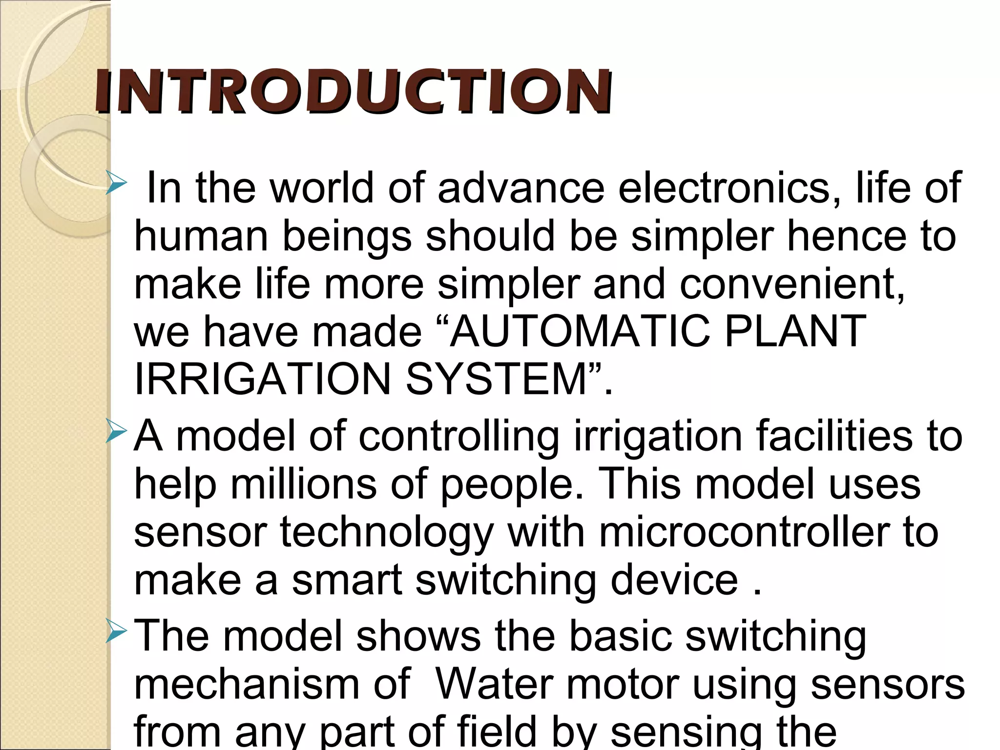 INTRODUCTIONINTRODUCTION
 In the world of advance electronics, life of
human beings should be simpler hence to
make life more simpler and convenient,
we have made “AUTOMATIC PLANT
IRRIGATION SYSTEM”.
A model of controlling irrigation facilities to
help millions of people. This model uses
sensor technology with microcontroller to
make a smart switching device .
The model shows the basic switching
mechanism of Water motor using sensors
from any part of field by sensing the
 