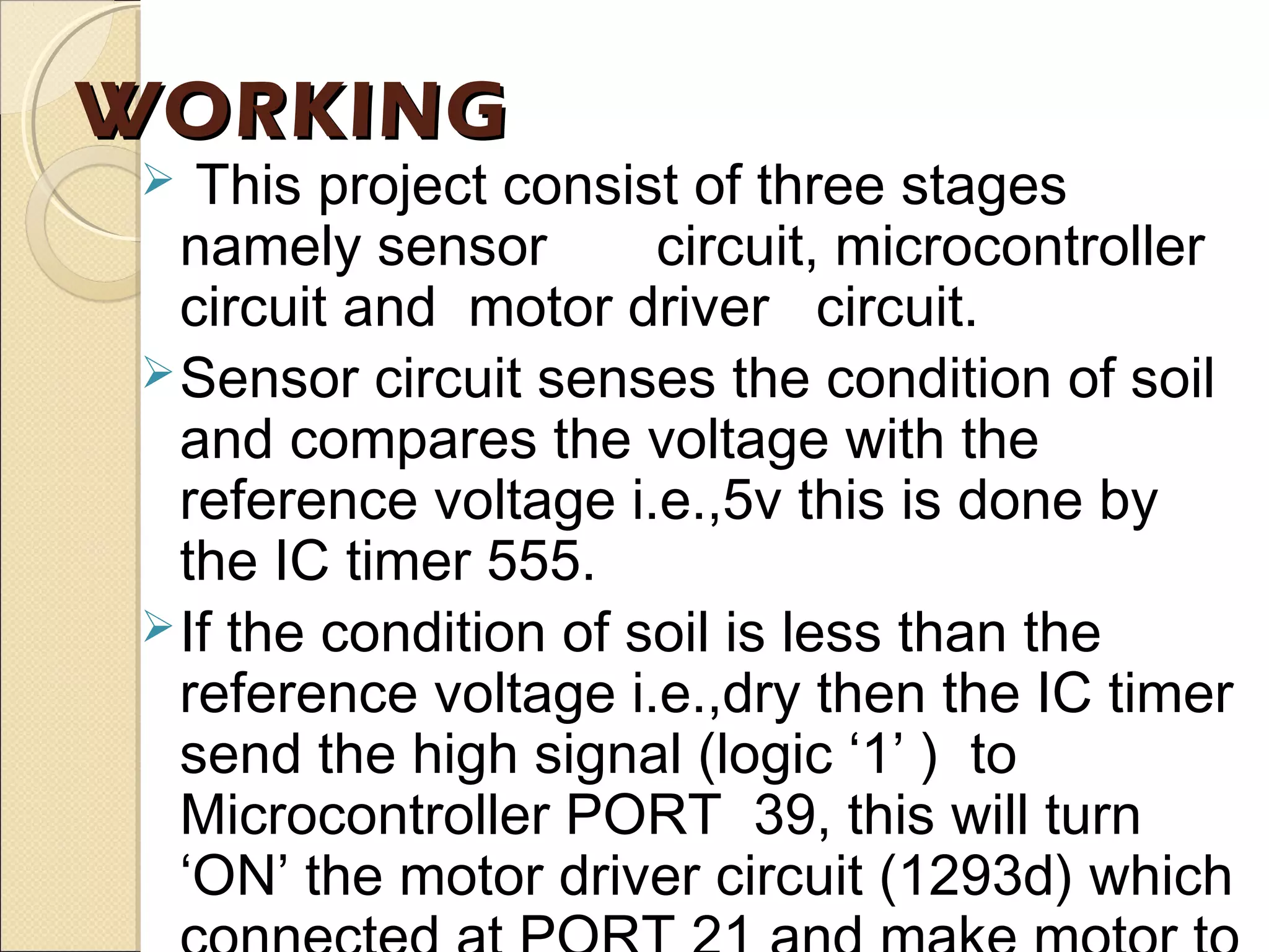 WORKINGWORKING
 This project consist of three stages
namely sensor circuit, microcontroller
circuit and motor driver circuit.
Sensor circuit senses the condition of soil
and compares the voltage with the
reference voltage i.e.,5v this is done by
the IC timer 555.
If the condition of soil is less than the
reference voltage i.e.,dry then the IC timer
send the high signal (logic ‘1’ ) to
Microcontroller PORT 39, this will turn
‘ON’ the motor driver circuit (1293d) which
 
