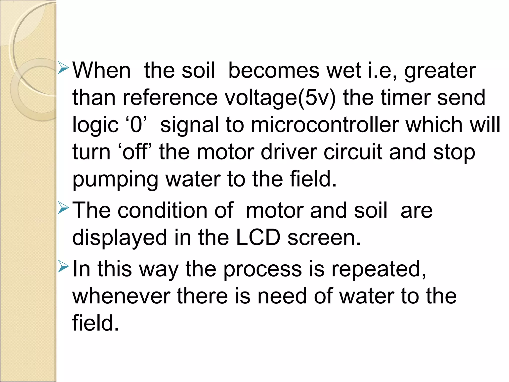 When the soil becomes wet i.e, greater
than reference voltage(5v) the timer send
logic ‘0’ signal to microcontroller which will
turn ‘off’ the motor driver circuit and stop
pumping water to the field.
The condition of motor and soil are
displayed in the LCD screen.
In this way the process is repeated,
whenever there is need of water to the
field.
 