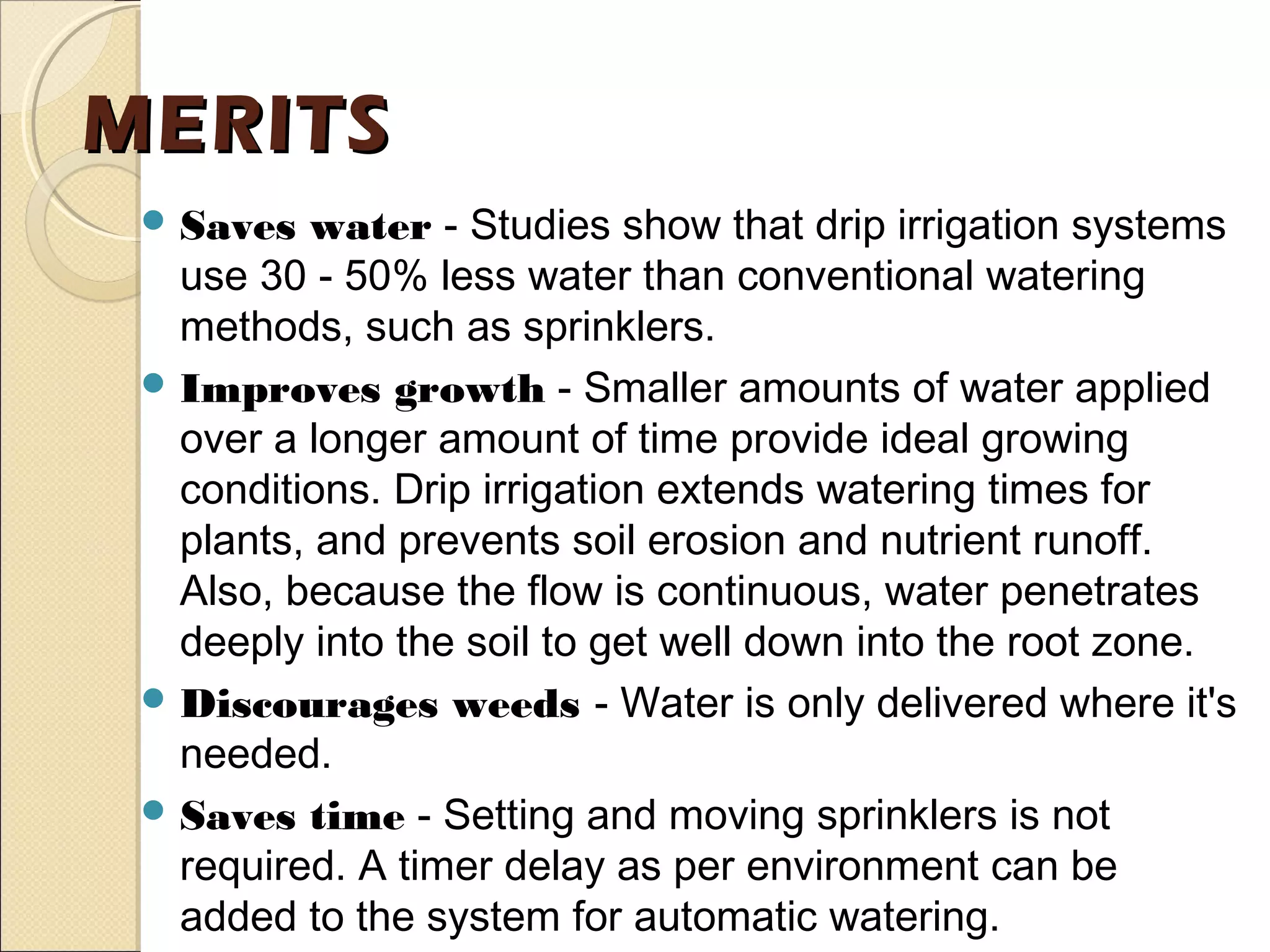 MERITSMERITS
 Saves water - Studies show that drip irrigation systems
use 30 - 50% less water than conventional watering
methods, such as sprinklers.
 Improves growth - Smaller amounts of water applied
over a longer amount of time provide ideal growing
conditions. Drip irrigation extends watering times for
plants, and prevents soil erosion and nutrient runoff.
Also, because the flow is continuous, water penetrates
deeply into the soil to get well down into the root zone.
 Discourages weeds - Water is only delivered where it's
needed.
 Saves time - Setting and moving sprinklers is not
required. A timer delay as per environment can be
added to the system for automatic watering.
 