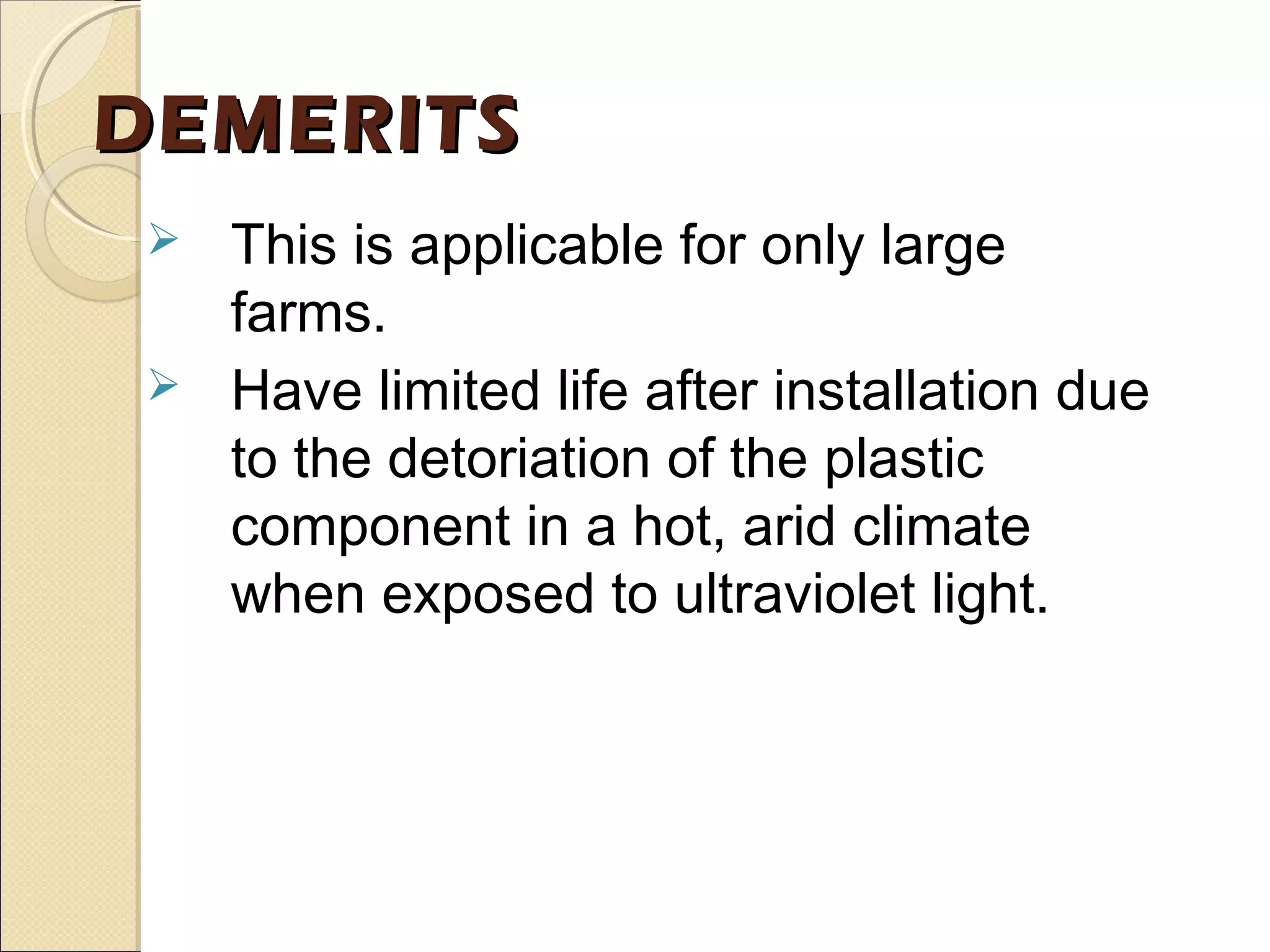 DEMERITSDEMERITS
 This is applicable for only large
farms.
 Have limited life after installation due
to the detoriation of the plastic
component in a hot, arid climate
when exposed to ultraviolet light.
 