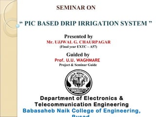 SEMINAR ON
“ PIC BASED DRIP IRRIGATION SYSTEM ”
Presented by
Mr. UJJWAL G. CHAURPAGAR
(Final year EXTC – A57)
Guided by
Prof. U.U. WAGHMARE
Project & Seminar Guide
Department of Electronics &
Telecommunication Engineering
Babasaheb Naik College of Engineering,
 